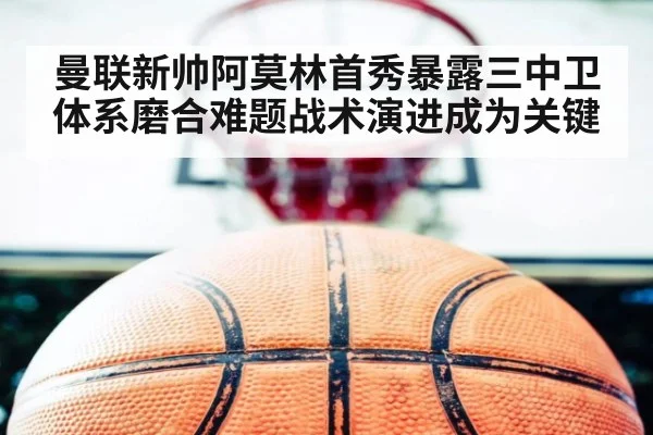 曼联新帅阿莫林首秀暴露三中卫体系磨合难题战术演进成为关键
