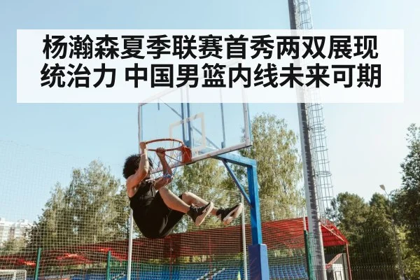杨瀚森夏季联赛首秀两双展现统治力 中国男篮内线未来可期